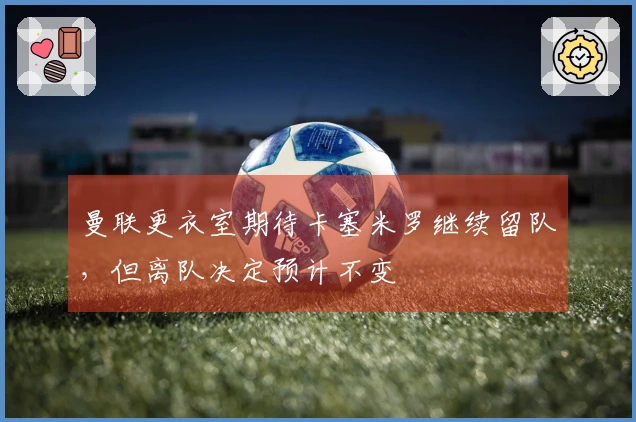 曼联更衣室期待卡塞米罗继续留队，但离队决定预计不变