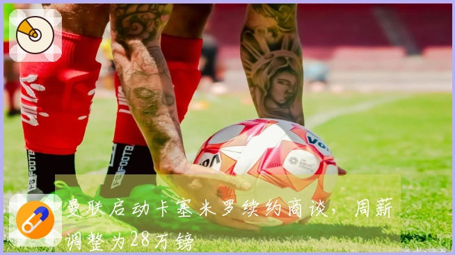 曼联启动卡塞米罗续约商谈，周薪调整为28万镑