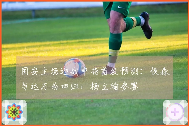 国安主场迎战申花首发预测：侯森与达万或回归，杨立瑜参赛