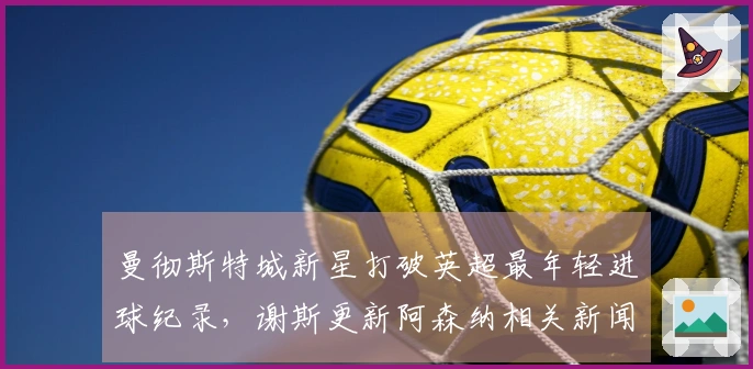 曼彻斯特城新星打破英超最年轻进球纪录，谢斯更新阿森纳相关新闻