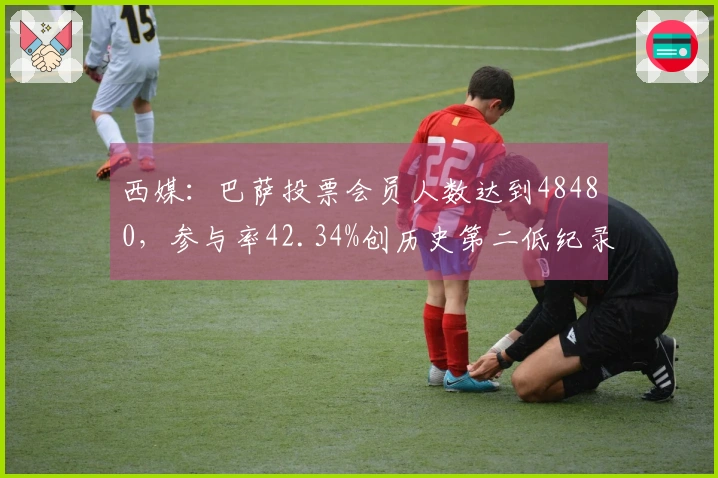 西媒：巴萨投票会员人数达到48480，参与率42.34%创历史第二低纪录