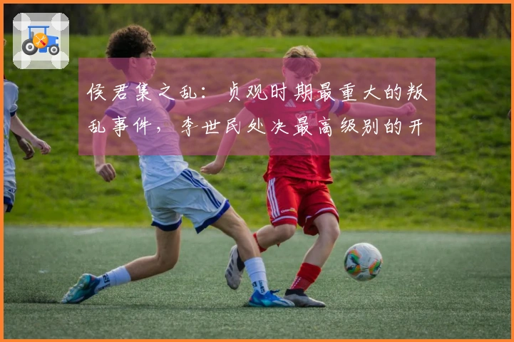 侯君集之乱：贞观时期最重大的叛乱事件，李世民处决最高级别的开国英雄