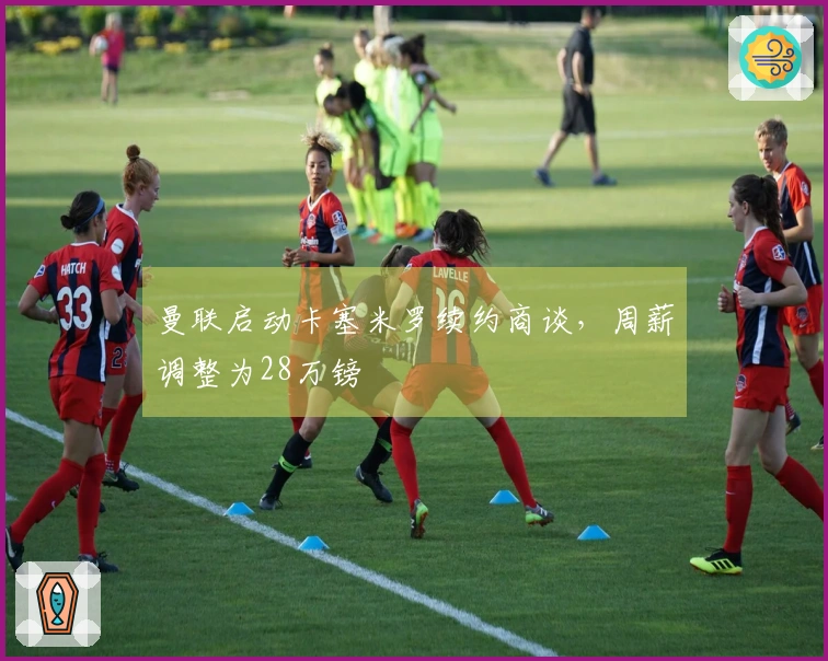 曼联启动卡塞米罗续约商谈，周薪调整为28万镑
