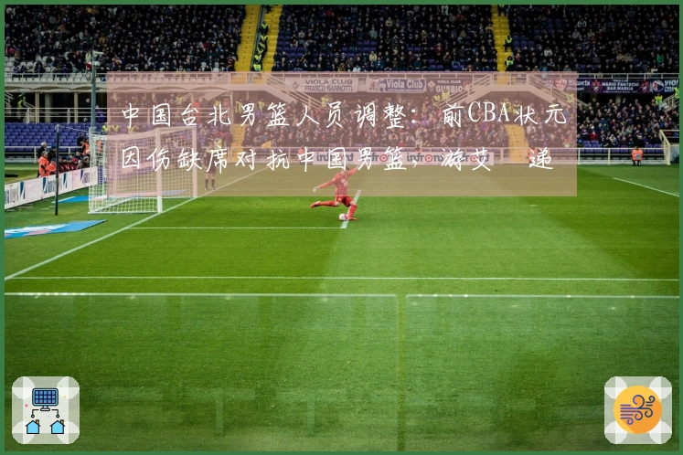中国台北男篮人员调整：前CBA状元因伤缺席对抗中国男篮，游艾喆递补上阵