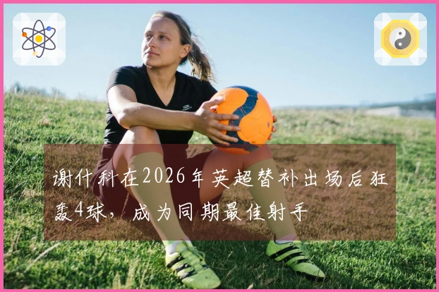 谢什科在2026年英超替补出场后狂轰4球，成为同期最佳射手